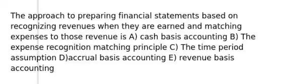 The approach to preparing financial statements based on recognizing revenues when they are earned and matching expenses to those revenue is A) cash basis accounting B) The expense recognition matching principle C) The time period assumption D)accrual basis accounting E) revenue basis accounting