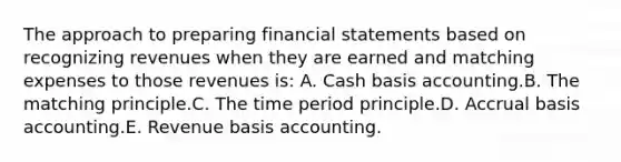 The approach to preparing financial statements based on recognizing revenues when they are earned and matching expenses to those revenues is: A. Cash basis accounting.B. The matching principle.C. The time period principle.D. Accrual basis accounting.E. Revenue basis accounting.