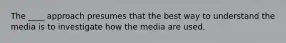 The ____ approach presumes that the best way to understand the media is to investigate how the media are used.