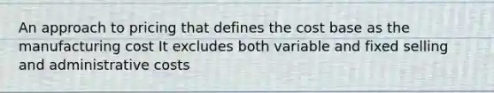 An approach to pricing that defines the cost base as the manufacturing cost It excludes both variable and fixed selling and administrative costs