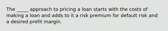 The _____ approach to pricing a loan starts with the costs of making a loan and adds to it a risk premium for default risk and a desired profit margin.