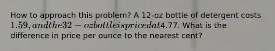 How to approach this problem? A 12-oz bottle of detergent costs 1.59, and the 32-oz bottle is priced at4.77. What is the difference in price per ounce to the nearest cent?