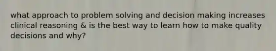 what approach to problem solving and decision making increases clinical reasoning & is the best way to learn how to make quality decisions and why?