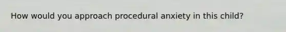 How would you approach procedural anxiety in this child?