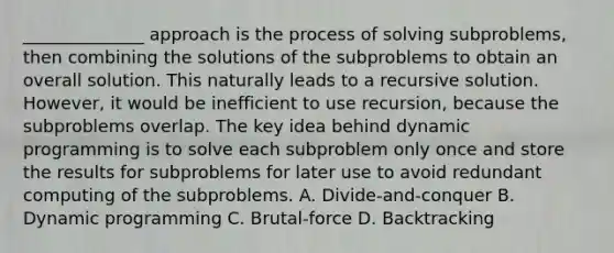 ______________ approach is the process of solving subproblems, then combining the solutions of the subproblems to obtain an overall solution. This naturally leads to a recursive solution. However, it would be inefficient to use recursion, because the subproblems overlap. The key idea behind dynamic programming is to solve each subproblem only once and store the results for subproblems for later use to avoid redundant computing of the subproblems. A. Divide-and-conquer B. Dynamic programming C. Brutal-force D. Backtracking