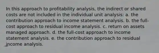 In this approach to profitability analysis, the indirect or shared costs are not included in the individual unit analysis: a. the contribution approach to income statement analysis. b. the full-cost approach to residual income analysis. c. return on assets managed approach. d. the full-cost approach to income statement analysis. e. the contribution approach to residual income analysis.