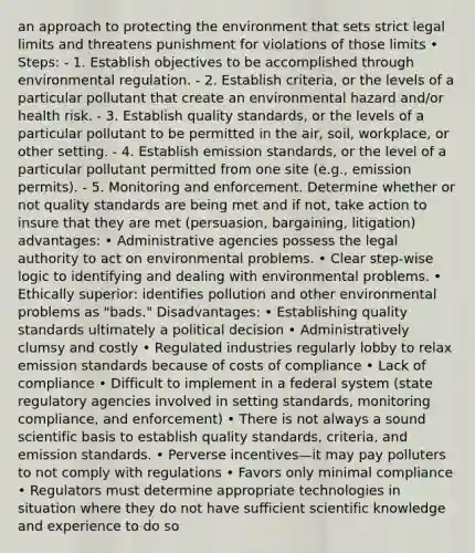 an approach to protecting the environment that sets strict legal limits and threatens punishment for violations of those limits • Steps: - 1. Establish objectives to be accomplished through environmental regulation. - 2. Establish criteria, or the levels of a particular pollutant that create an environmental hazard and/or health risk. - 3. Establish quality standards, or the levels of a particular pollutant to be permitted in the air, soil, workplace, or other setting. - 4. Establish <a href='https://www.questionai.com/knowledge/kHjpR5krQD-emission-standards' class='anchor-knowledge'>emission standards</a>, or the level of a particular pollutant permitted from one site (e.g., emission permits). - 5. Monitoring and enforcement. Determine whether or not quality standards are being met and if not, take action to insure that they are met (persuasion, bargaining, litigation) advantages: • Administrative agencies possess the legal authority to act on environmental problems. • Clear step-wise logic to identifying and dealing with environmental problems. • Ethically superior: identifies pollution and other environmental problems as "bads." Disadvantages: • Establishing quality standards ultimately a political decision • Administratively clumsy and costly • Regulated industries regularly lobby to relax emission standards because of costs of compliance • Lack of compliance • Difficult to implement in a federal system (state regulatory agencies involved in setting standards, monitoring compliance, and enforcement) • There is not always a sound scientific basis to establish quality standards, criteria, and emission standards. • Perverse incentives—it may pay polluters to not comply with regulations • Favors only minimal compliance • Regulators must determine appropriate technologies in situation where they do not have sufficient scientific knowledge and experience to do so