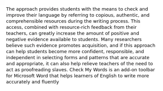 The approach provides students with the means to check and improve their language by referring to copious, authentic, and comprehensible resources during the writing process. This access, combined with resource-rich feedback from their teachers, can greatly increase the amount of positive and negative evidence available to students. Many researchers believe such evidence promotes acquisition, and if this approach can help students become more confident, responsible, and independent in selecting forms and patterns that are accurate and appropriate, it can also help relieve teachers of the need to act as proofreading slaves. Check My Words is an add-on toolbar for Microsoft Word that helps learners of English to write more accurately and fluently