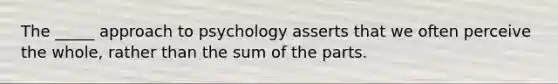 The _____ approach to psychology asserts that we often perceive the whole, rather than the sum of the parts.