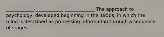 ____________-____________ _____________ The approach to psychology, developed beginning in the 1950s, in which the mind is described as processing information through a sequence of stages.