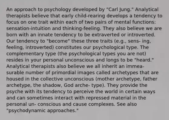 An approach to psychology developed by "Carl Jung." Analytical therapists believe that early child-rearing develops a tendency to focus on one trait within each of two pairs of mental functions: sensation-intuition and thinking-feeling. They also believe we are born with an innate tendency to be extraverted or introverted. Our tendency to "become" these three traits (e.g., sens- ing, feeling, introverted) constitutes our psychological type. The complementary type (the psychological types you are not) resides in your personal unconscious and longs to be "heard." Analytical therapists also believe we all inherit an immea- surable number of primordial images called archetypes that are housed in the collective unconscious (mother archetype, father archetype, the shadow, God arche- type). They provide the psyche with its tendency to perceive the world in certain ways and can sometimes interact with repressed material in the personal un- conscious and cause complexes. See also "psychodynamic approaches."