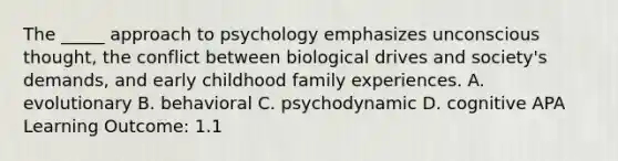 The _____ approach to psychology emphasizes unconscious thought, the conflict between biological drives and society's demands, and early childhood family experiences. A. evolutionary B. behavioral C. psychodynamic D. cognitive APA Learning Outcome: 1.1