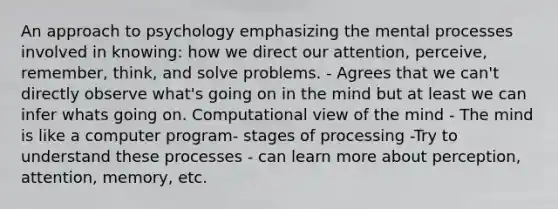 An approach to psychology emphasizing the mental processes involved in knowing: how we direct our attention, perceive, remember, think, and solve problems. - Agrees that we can't directly observe what's going on in the mind but at least we can infer whats going on. Computational view of the mind - The mind is like a computer program- stages of processing -Try to understand these processes - can learn more about perception, attention, memory, etc.