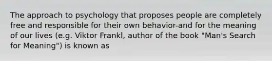 The approach to psychology that proposes people are completely free and responsible for their own behavior-and for the meaning of our lives (e.g. Viktor Frankl, author of the book "Man's Search for Meaning") is known as