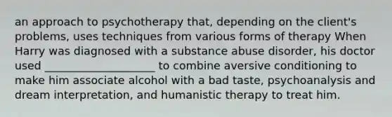 an approach to psychotherapy that, depending on the client's problems, uses techniques from various forms of therapy When Harry was diagnosed with a substance abuse disorder, his doctor used ____________________ to combine aversive conditioning to make him associate alcohol with a bad taste, psychoanalysis and dream interpretation, and humanistic therapy to treat him.