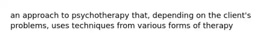 an approach to psychotherapy that, depending on the client's problems, uses techniques from various forms of therapy