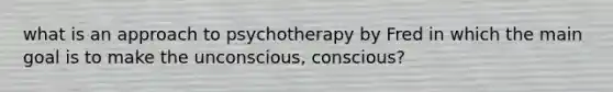 what is an approach to psychotherapy by Fred in which the main goal is to make the unconscious, conscious?