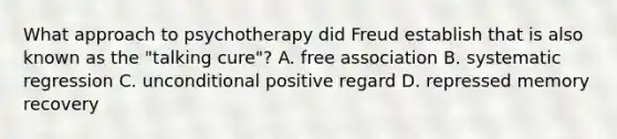 What approach to psychotherapy did Freud establish that is also known as the "talking cure"? A. free association B. systematic regression C. unconditional positive regard D. repressed memory recovery