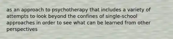 as an approach to psychotherapy that includes a variety of attempts to look beyond the confines of single-school approaches in order to see what can be learned from other perspectives