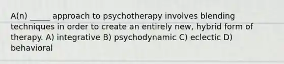 A(n) _____ approach to psychotherapy involves blending techniques in order to create an entirely new, hybrid form of therapy. A) integrative B) psychodynamic C) eclectic D) behavioral