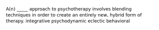 A(n) _____ approach to psychotherapy involves blending techniques in order to create an entirely new, hybrid form of therapy. integrative psychodynamic eclectic behavioral