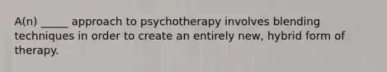 A(n) _____ approach to psychotherapy involves blending techniques in order to create an entirely new, hybrid form of therapy.