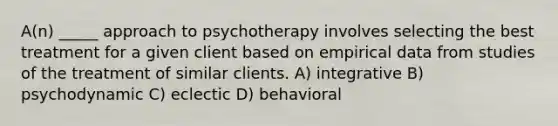 A(n) _____ approach to psychotherapy involves selecting the best treatment for a given client based on empirical data from studies of the treatment of similar clients. A) integrative B) psychodynamic C) eclectic D) behavioral