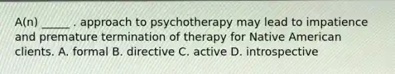 A(n) _____ . approach to psychotherapy may lead to impatience and premature termination of therapy for Native American clients. A. formal B. directive C. active D. introspective