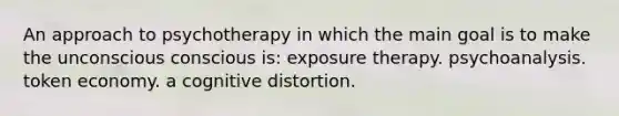 An approach to psychotherapy in which the main goal is to make the unconscious conscious is: exposure therapy. psychoanalysis. token economy. a cognitive distortion.