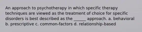 An approach to psychotherapy in which specific therapy techniques are viewed as the treatment of choice for specific disorders is best described as the ______ approach. a. behavioral b. prescriptive c. common-factors d. relationship-based