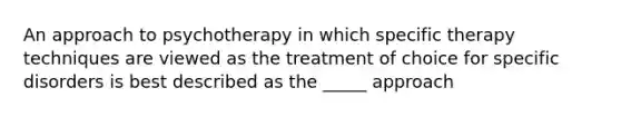 An approach to psychotherapy in which specific therapy techniques are viewed as the treatment of choice for specific disorders is best described as the _____ approach