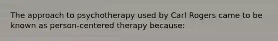 The approach to psychotherapy used by Carl Rogers came to be known as person-centered therapy because: