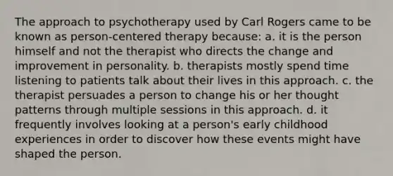 The approach to psychotherapy used by Carl Rogers came to be known as person-centered therapy because: a. it is the person himself and not the therapist who directs the change and improvement in personality. b. therapists mostly spend time listening to patients talk about their lives in this approach. c. the therapist persuades a person to change his or her thought patterns through multiple sessions in this approach. d. it frequently involves looking at a person's early childhood experiences in order to discover how these events might have shaped the person.