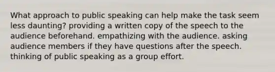 What approach to public speaking can help make the task seem less daunting? providing a written copy of the speech to the audience beforehand. empathizing with the audience. asking audience members if they have questions after the speech. thinking of public speaking as a group effort.