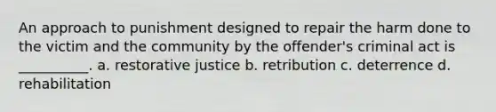 An approach to punishment designed to repair the harm done to the victim and the community by the offender's criminal act is __________. a. restorative justice b. retribution c. deterrence d. rehabilitation