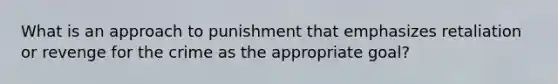 What is an approach to punishment that emphasizes retaliation or revenge for the crime as the appropriate goal?