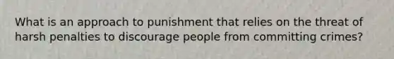 What is an approach to punishment that relies on the threat of harsh penalties to discourage people from committing crimes?