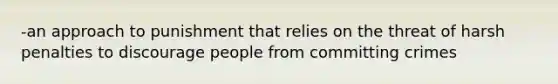 -an approach to punishment that relies on the threat of harsh penalties to discourage people from committing crimes