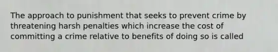 The approach to punishment that seeks to prevent crime by threatening harsh penalties which increase the cost of committing a crime relative to benefits of doing so is called