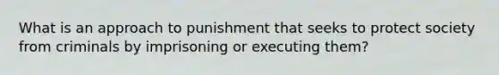 What is an approach to punishment that seeks to protect society from criminals by imprisoning or executing them?