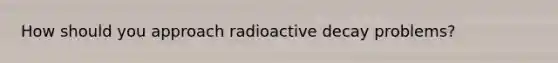 How should you approach radioactive decay problems?