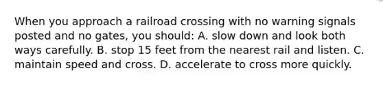 When you approach a railroad crossing with no warning signals posted and no gates, you should: A. slow down and look both ways carefully. B. stop 15 feet from the nearest rail and listen. C. maintain speed and cross. D. accelerate to cross more quickly.