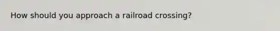 How should you approach a railroad crossing?