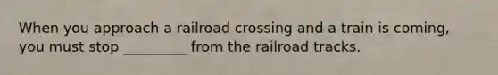 When you approach a railroad crossing and a train is coming, you must stop _________ from the railroad tracks.