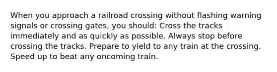 When you approach a railroad crossing without flashing warning signals or crossing gates, you should: Cross the tracks immediately and as quickly as possible. Always stop before crossing the tracks. Prepare to yield to any train at the crossing. Speed up to beat any oncoming train.