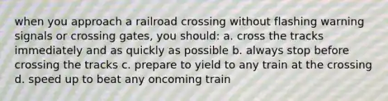 when you approach a railroad crossing without flashing warning signals or crossing gates, you should: a. cross the tracks immediately and as quickly as possible b. always stop before crossing the tracks c. prepare to yield to any train at the crossing d. speed up to beat any oncoming train