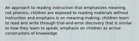 An approach to reading instruction that emphasizes meaning, not phonics; children are exposed to reading materials without instruction and emphasis is on meaning-making; children learn to read and write through trial-and-error discovery that is similar to how they learn to speak; emphasis on children as active constructors of knowledge