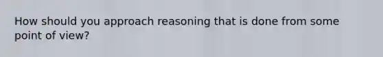 How should you approach reasoning that is done from some point of view?