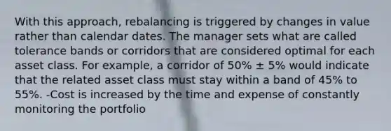 With this approach, rebalancing is triggered by changes in value rather than calendar dates. The manager sets what are called tolerance bands or corridors that are considered optimal for each asset class. For example, a corridor of 50% ± 5% would indicate that the related asset class must stay within a band of 45% to 55%. -Cost is increased by the time and expense of constantly monitoring the portfolio