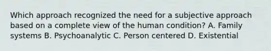 Which approach recognized the need for a subjective approach based on a complete view of the human condition? A. Family systems B. Psychoanalytic C. Person centered D. Existential